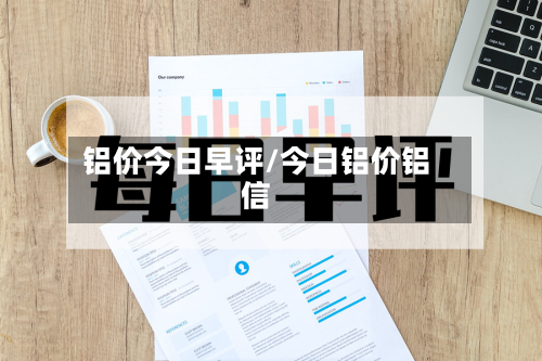 铝价今日早评/今日铝价铝信-第1张图片