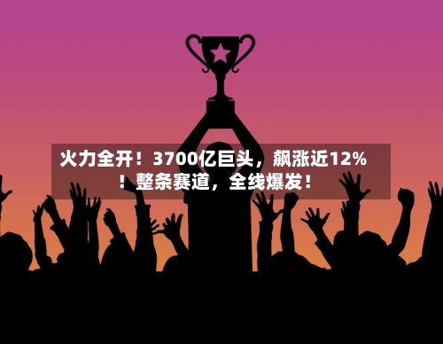 火力全开！3700亿巨头，飙涨近12%！整条赛道	，全线爆发！-第2张图片