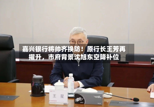嘉兴银行将帅齐换防！原行长王芳再擢升，市府背景沈旭东空降补位-第2张图片