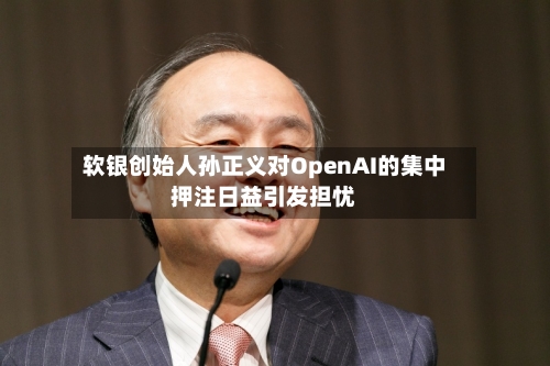软银创始人孙正义对OpenAI的集中押注日益引发担忧-第1张图片