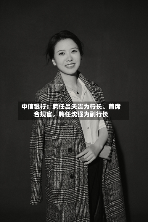 中信银行：聘任吕天贵为行长、首席合规官	，聘任沈强为副行长-第1张图片