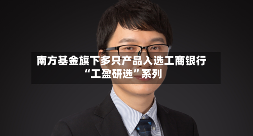 南方基金旗下多只产品入选工商银行“工盈研选	”系列-第3张图片