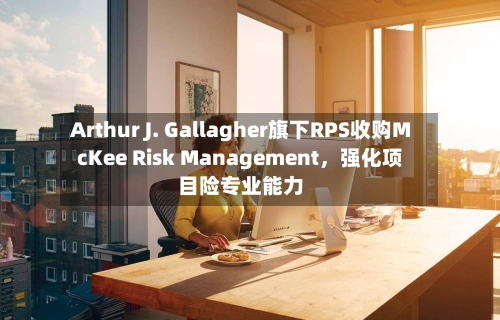 Arthur J. Gallagher旗下RPS收购McKee Risk Management，强化项目险专业能力-第3张图片