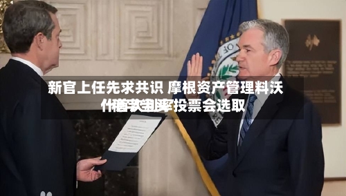 新官上任先求共识 摩根资产管理料沃什首次利率投票会选取“稳字当头”-第1张图片