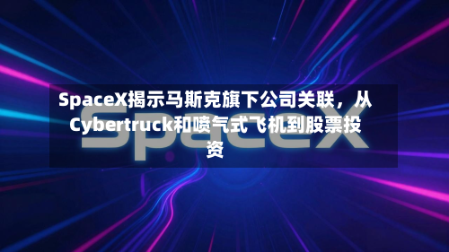 SpaceX揭示马斯克旗下公司关联	，从Cybertruck和喷气式飞机到股票投资-第1张图片