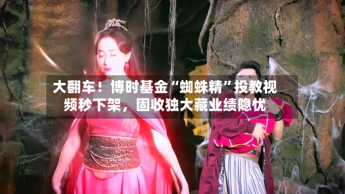 大翻车！博时基金“蜘蛛精	”投教视频秒下架，固收独大藏业绩隐忧-第1张图片