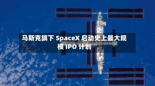 马斯克旗下 SpaceX 启动史上最大规模 IPO 计划-第1张图片