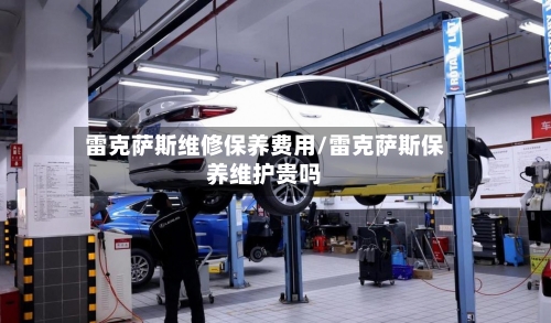 雷克萨斯维修保养费用/雷克萨斯保养维护贵吗-第1张图片