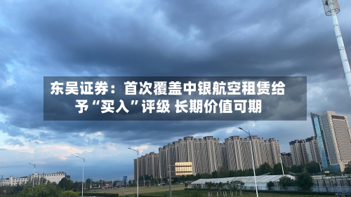 东吴证券：首次覆盖中银航空租赁给予“买入	”评级 长期价值可期-第1张图片