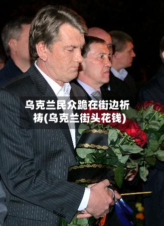 乌克兰民众跪在街边祈祷(乌克兰街头花钱)-第2张图片