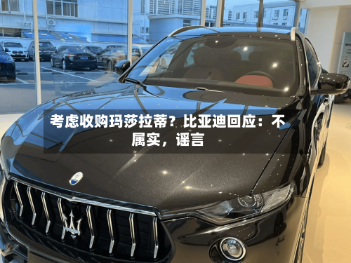 考虑收购玛莎拉蒂？比亚迪回应：不属实，谣言-第1张图片