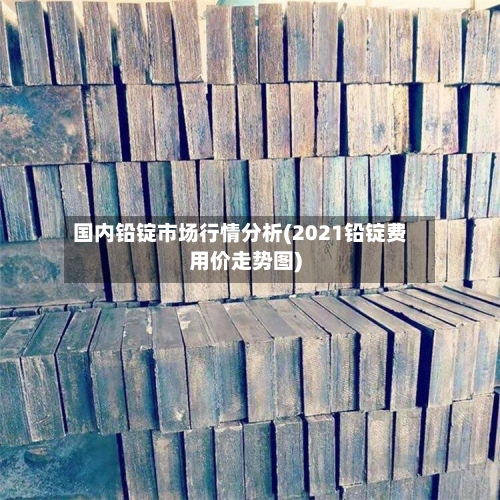 国内铅锭市场行情分析(2021铅锭费用价走势图)-第1张图片