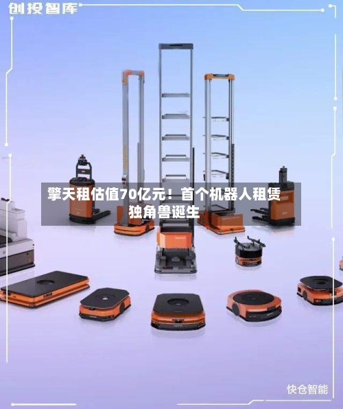 擎天租估值70亿元!首个机器人租赁独角兽诞生-第2张图片