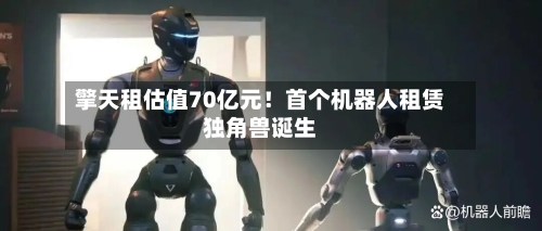 擎天租估值70亿元!首个机器人租赁独角兽诞生-第1张图片