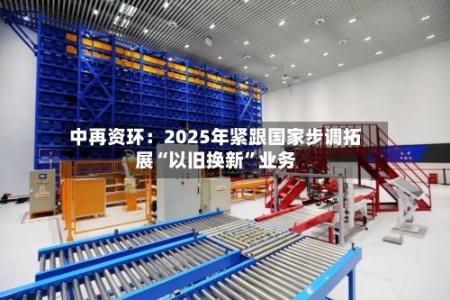中再资环：2025年紧跟国家步调拓展“以旧换新	”业务-第1张图片