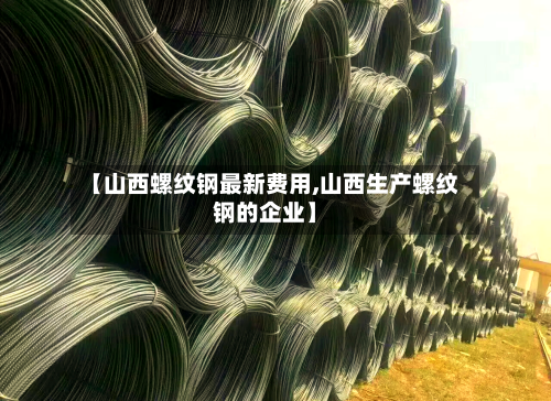 【山西螺纹钢最新费用,山西生产螺纹钢的企业】-第2张图片