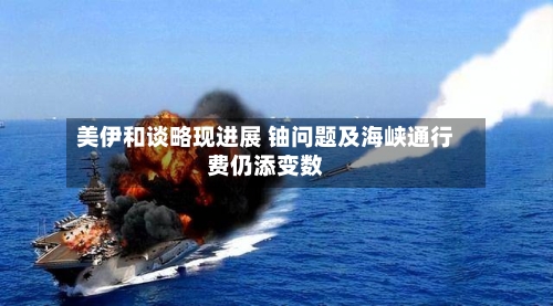 美伊和谈略现进展 铀问题及海峡通行费仍添变数-第1张图片
