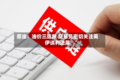 原油：油价三连跌 交易员密切关注美伊谈判进展-第1张图片