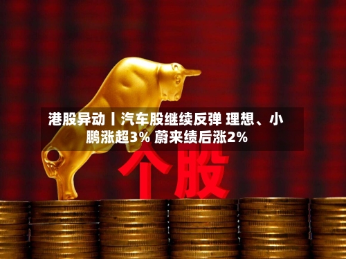 港股异动丨汽车股继续反弹 理想、小鹏涨超3% 蔚来绩后涨2%-第1张图片