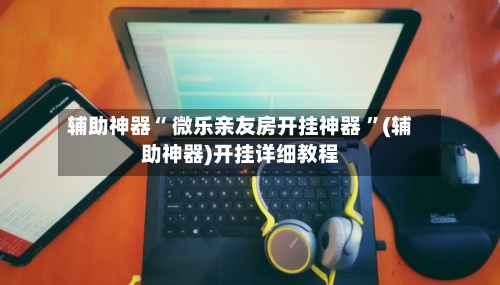 辅助神器“ 微乐亲友房开挂神器 	”(辅助神器)开挂详细教程-第1张图片