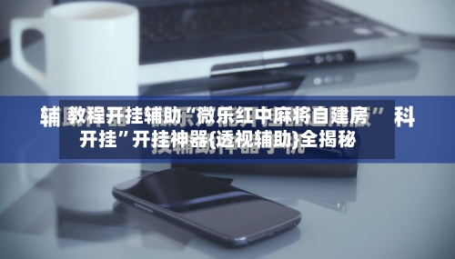 教程开挂辅助“微乐红中麻将自建房开挂	”开挂神器{透视辅助}全揭秘-第3张图片