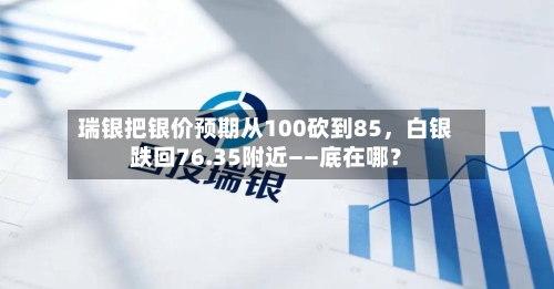 瑞银把银价预期从100砍到85，白银跌回76.35附近——底在哪？-第2张图片
